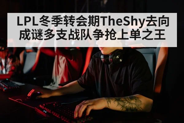 LPL冬季转会期TheShy去向成谜多支战队争抢上单之王